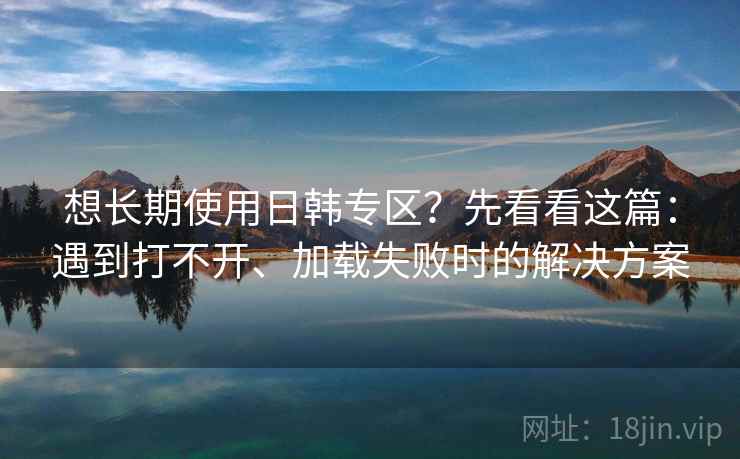 想长期使用日韩专区？先看看这篇：遇到打不开、加载失败时的解决方案