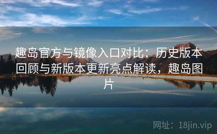 趣岛官方与镜像入口对比：历史版本回顾与新版本更新亮点解读，趣岛图片