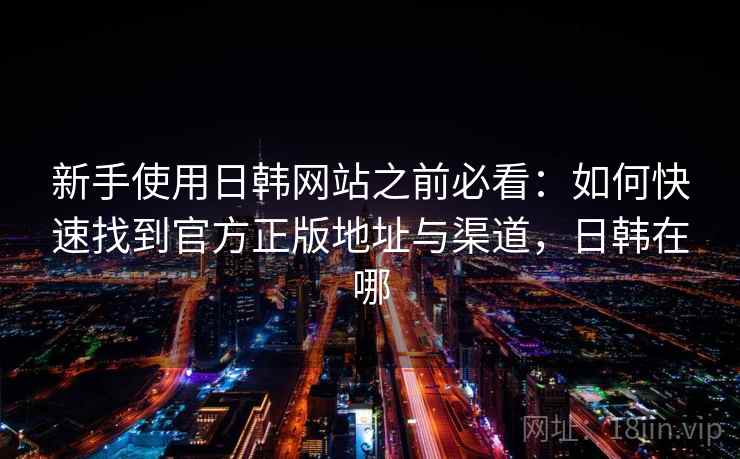 新手使用日韩网站之前必看：如何快速找到官方正版地址与渠道，日韩在哪