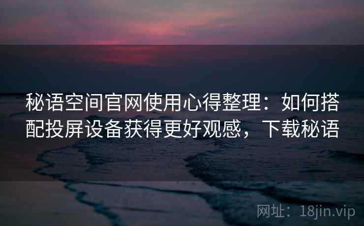 秘语空间官网使用心得整理：如何搭配投屏设备获得更好观感，下载秘语
