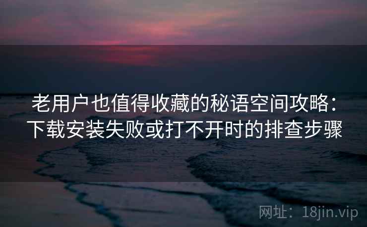 老用户也值得收藏的秘语空间攻略：下载安装失败或打不开时的排查步骤