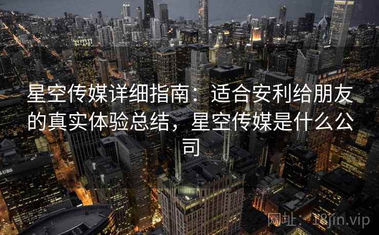 星空传媒详细指南：适合安利给朋友的真实体验总结，星空传媒是什么公司