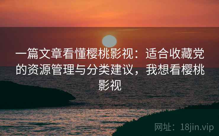 一篇文章看懂樱桃影视：适合收藏党的资源管理与分类建议，我想看樱桃影视