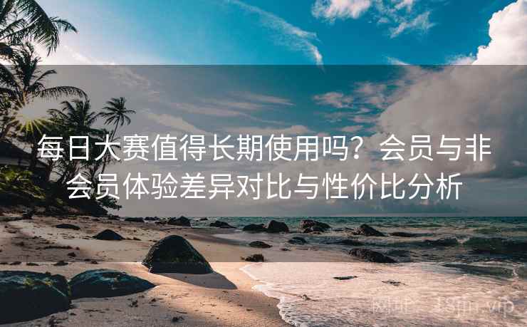 每日大赛值得长期使用吗？会员与非会员体验差异对比与性价比分析