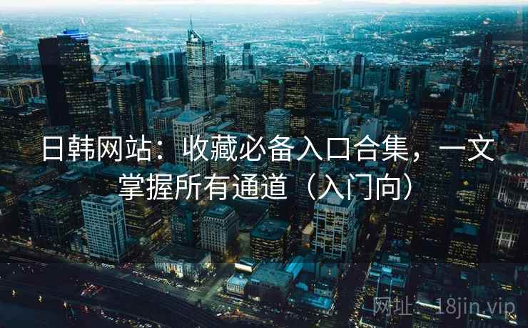 日韩网站：收藏必备入口合集，一文掌握所有通道（入门向）