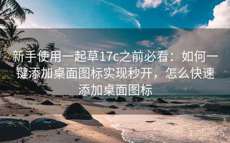 新手使用一起草17c之前必看:如何一键添加桌面图标实现秒开,怎么快速添加桌面图标 新手使用一起草17c之前必看:如何一键添加桌面图标实现秒开,怎么快速添加桌面图标