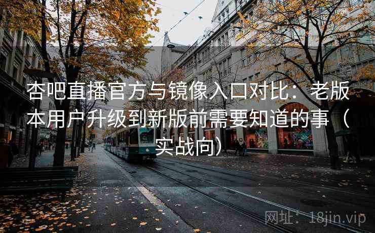 杏吧直播官方与镜像入口对比：老版本用户升级到新版前需要知道的事（实战向）