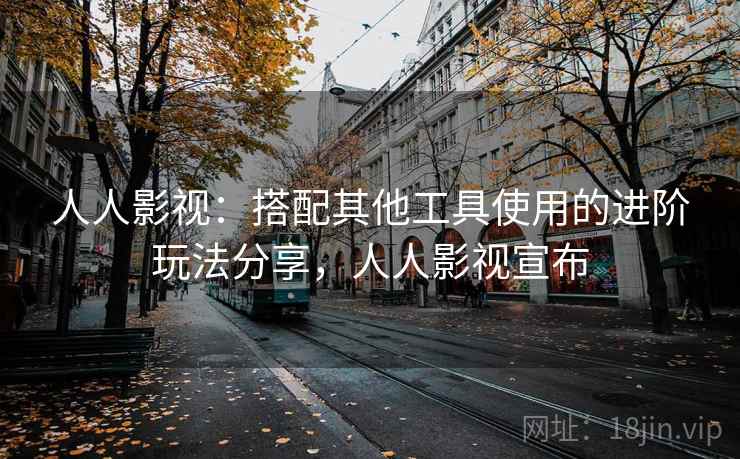 人人影视：搭配其他工具使用的进阶玩法分享，人人影视宣布