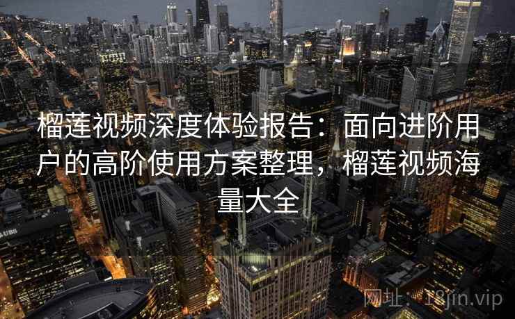 榴莲视频深度体验报告：面向进阶用户的高阶使用方案整理，榴莲视频海量大全