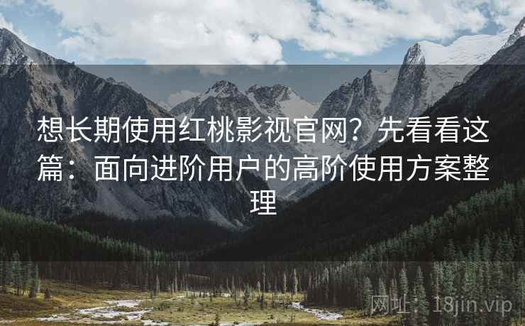 想长期使用红桃影视官网？先看看这篇：面向进阶用户的高阶使用方案整理