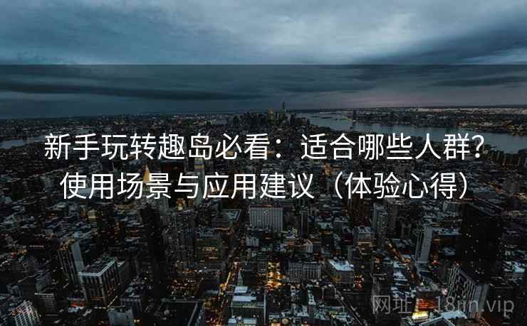 新手玩转趣岛必看：适合哪些人群？使用场景与应用建议（体验心得）