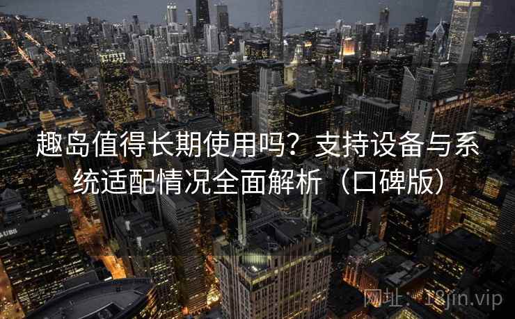 趣岛值得长期使用吗？支持设备与系统适配情况全面解析（口碑版）