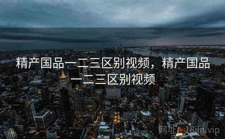 精产国品一二三区别视频，精产国品一二三区别视频