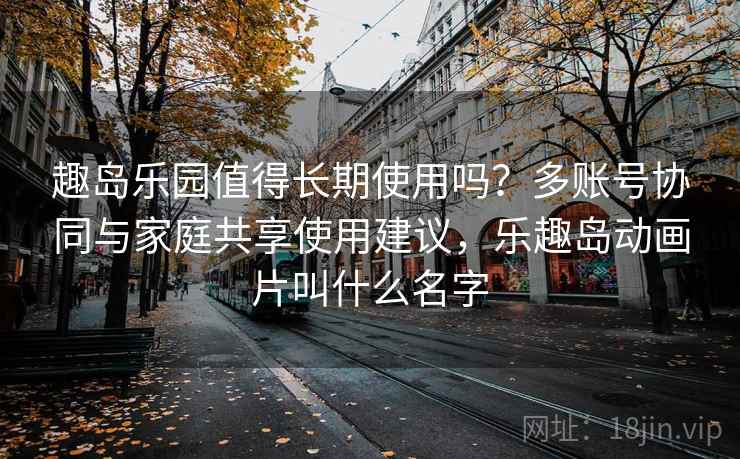 趣岛乐园值得长期使用吗？多账号协同与家庭共享使用建议，乐趣岛动画片叫什么名字