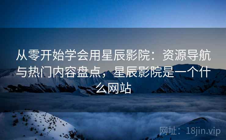 从零开始学会用星辰影院：资源导航与热门内容盘点，星辰影院是一个什么网站