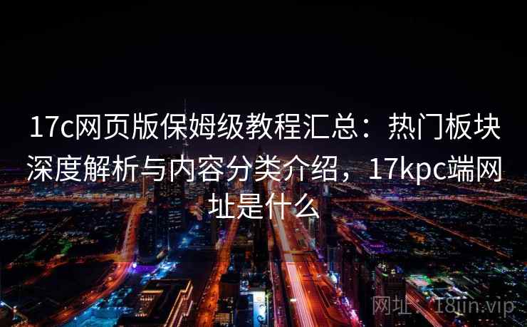 17c网页版保姆级教程汇总：热门板块深度解析与内容分类介绍，17kpc端网址是什么