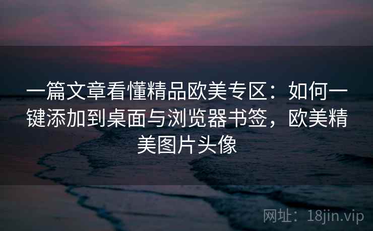 一篇文章看懂精品欧美专区：如何一键添加到桌面与浏览器书签，欧美精美图片头像