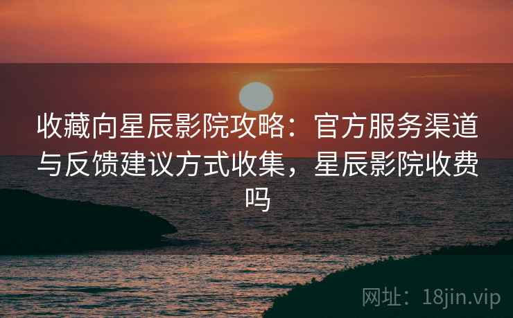 收藏向星辰影院攻略：官方服务渠道与反馈建议方式收集，星辰影院收费吗