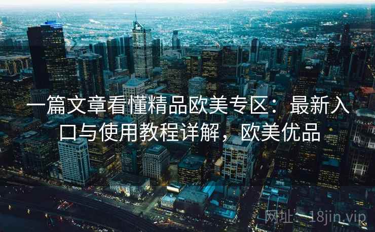 一篇文章看懂精品欧美专区：最新入口与使用教程详解，欧美优品