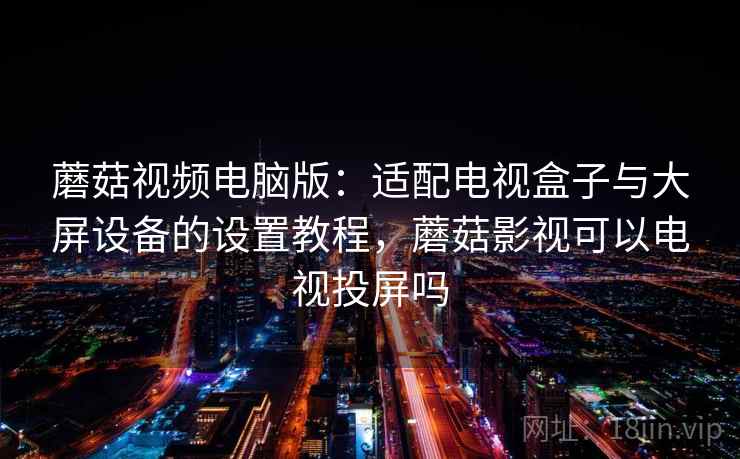 蘑菇视频电脑版：适配电视盒子与大屏设备的设置教程，蘑菇影视可以电视投屏吗