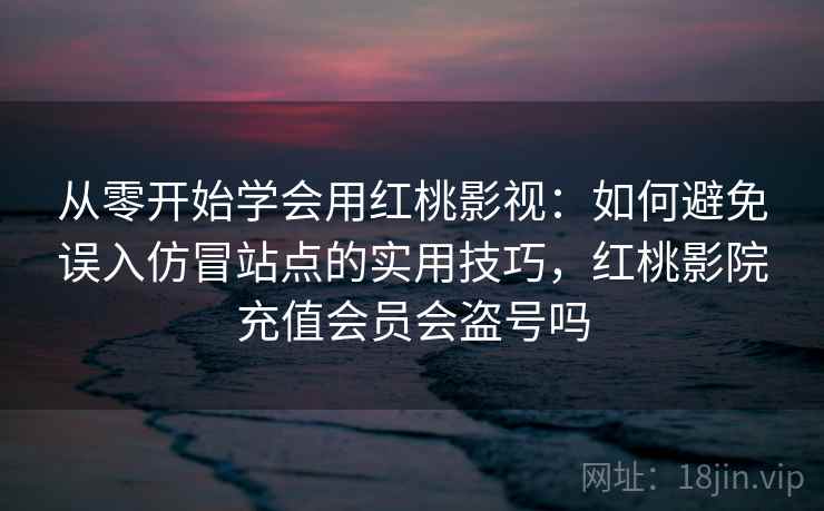 从零开始学会用红桃影视：如何避免误入仿冒站点的实用技巧，红桃影院充值会员会盗号吗