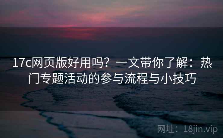 17c网页版好用吗？一文带你了解：热门专题活动的参与流程与小技巧