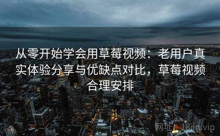从零开始学会用草莓视频：老用户真实体验分享与优缺点对比，草莓视频合理安排