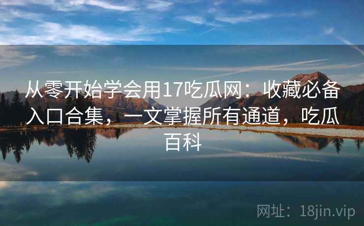 从零开始学会用17吃瓜网：收藏必备入口合集，一文掌握所有通道，吃瓜百科