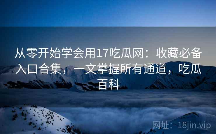 从零开始学会用17吃瓜网：收藏必备入口合集，一文掌握所有通道，吃瓜百科