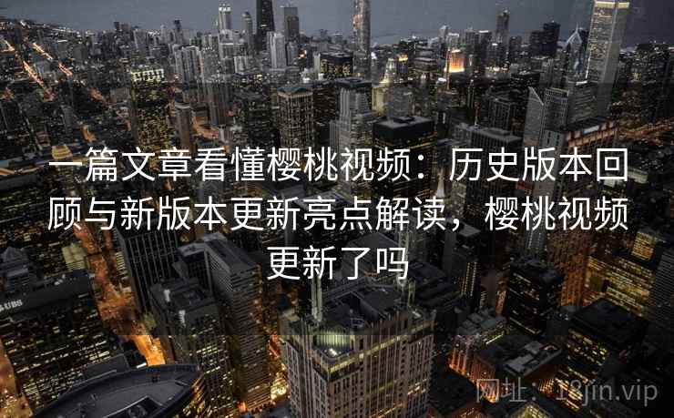 一篇文章看懂樱桃视频：历史版本回顾与新版本更新亮点解读，樱桃视频更新了吗