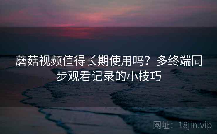 蘑菇视频值得长期使用吗？多终端同步观看记录的小技巧