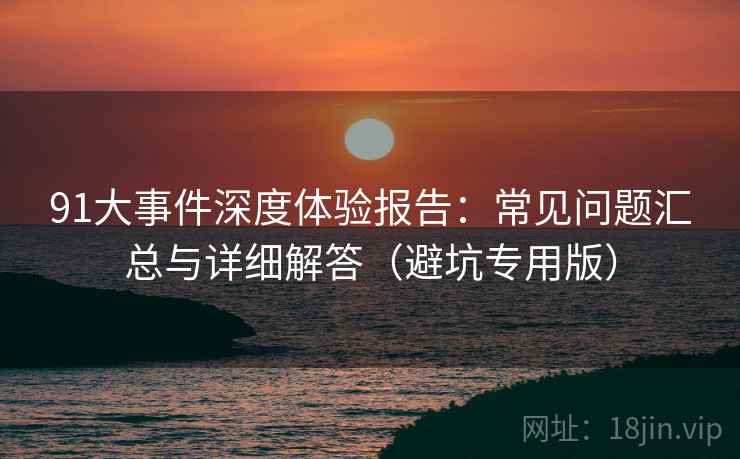 91大事件深度体验报告：常见问题汇总与详细解答（避坑专用版）