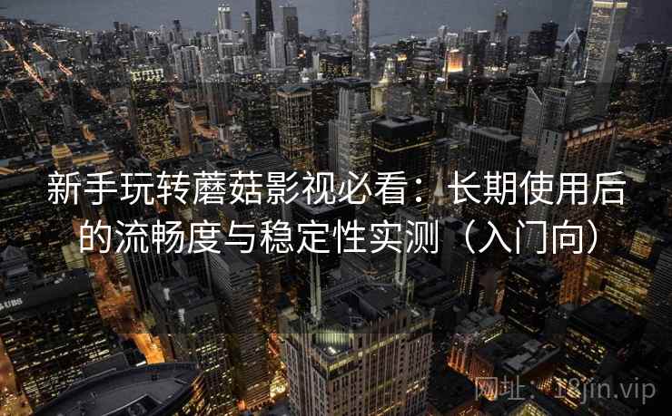 新手玩转蘑菇影视必看:长期使用后的流畅度与稳定性实测(入门向) 新手玩转蘑菇影视必看:长期使用后的流畅度与稳定性实测(入门向)