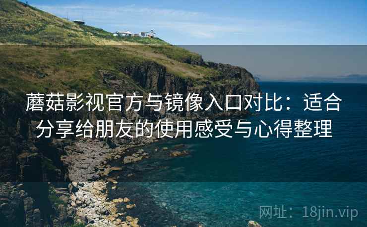 蘑菇影视官方与镜像入口对比：适合分享给朋友的使用感受与心得整理
