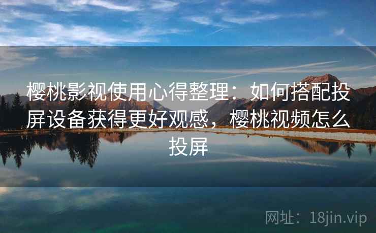 樱桃影视使用心得整理：如何搭配投屏设备获得更好观感，樱桃视频怎么投屏