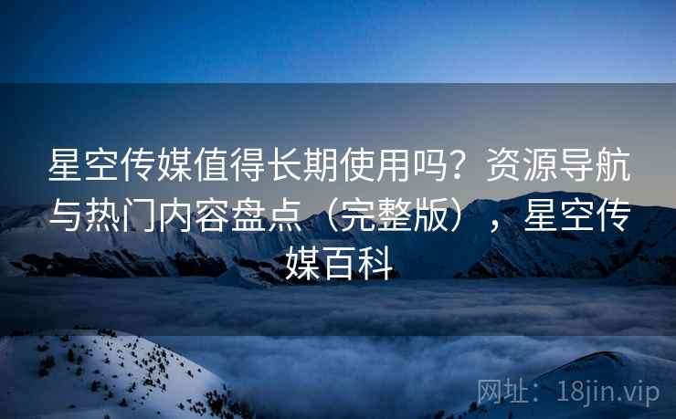 星空传媒值得长期使用吗?资源导航与热门内容盘点(完整版),星空传媒百科 星空传媒值得长期使用吗?资源导航与热门内容盘点(完整版),星空传媒百科
