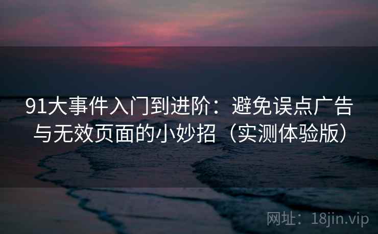 91大事件入门到进阶：避免误点广告与无效页面的小妙招（实测体验版）