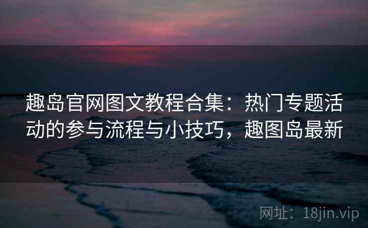 趣岛官网图文教程合集：热门专题活动的参与流程与小技巧，趣图岛最新