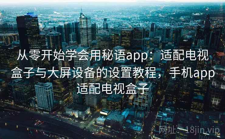 从零开始学会用秘语app：适配电视盒子与大屏设备的设置教程，手机app适配电视盒子