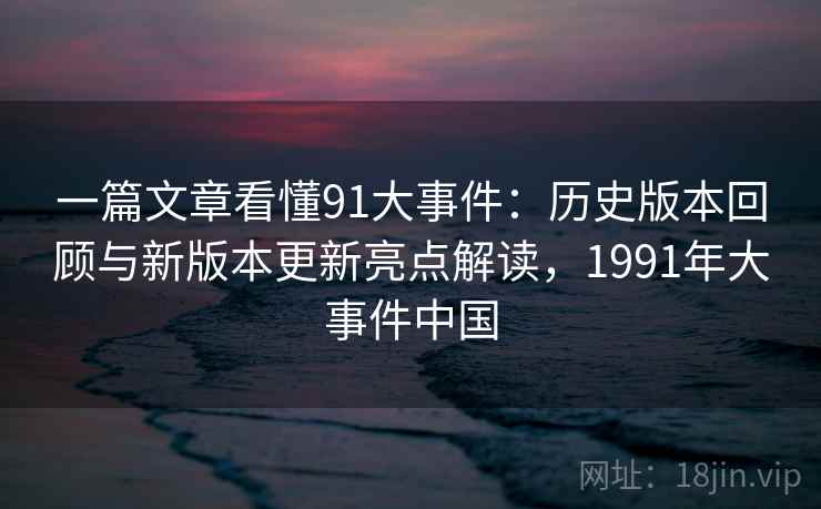 一篇文章看懂91大事件：历史版本回顾与新版本更新亮点解读，1991年大事件中国