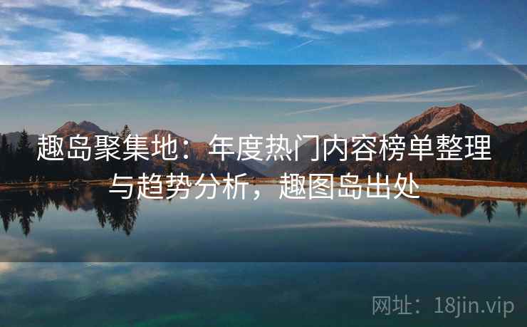 趣岛聚集地：年度热门内容榜单整理与趋势分析，趣图岛出处