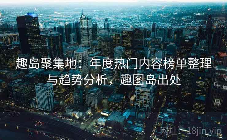 趣岛聚集地：年度热门内容榜单整理与趋势分析，趣图岛出处