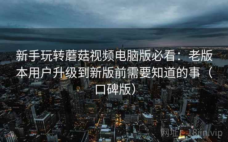 新手玩转蘑菇视频电脑版必看：老版本用户升级到新版前需要知道的事（口碑版）