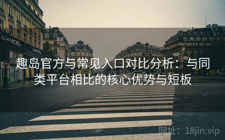 趣岛官方与常见入口对比分析：与同类平台相比的核心优势与短板