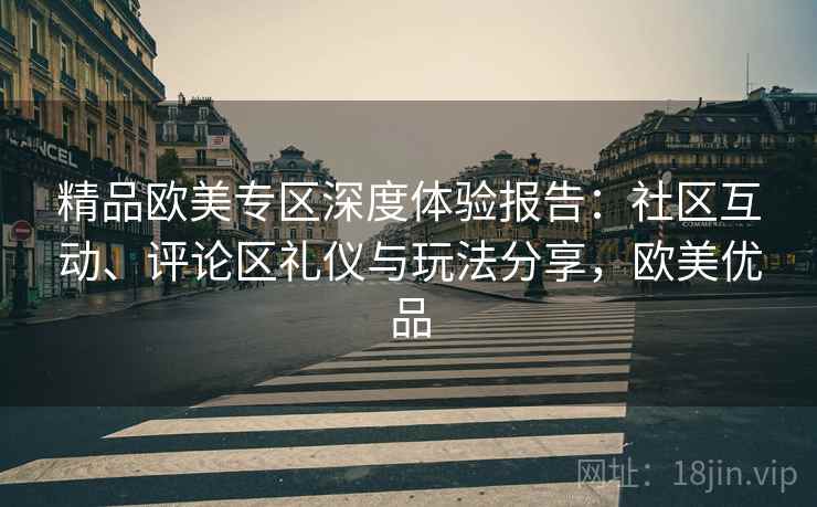 精品欧美专区深度体验报告：社区互动、评论区礼仪与玩法分享，欧美优品