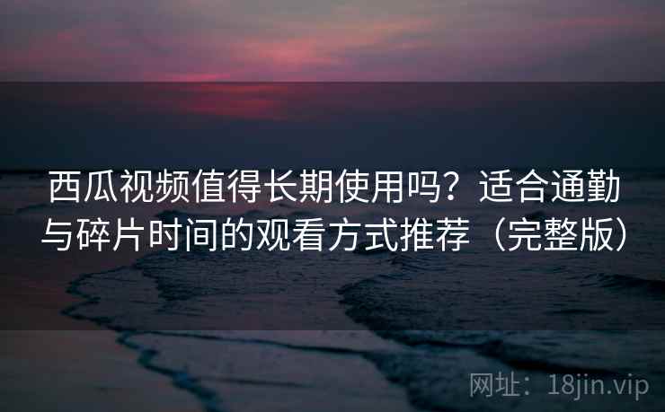西瓜视频值得长期使用吗？适合通勤与碎片时间的观看方式推荐（完整版）