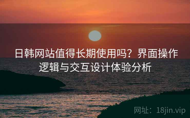 日韩网站值得长期使用吗?界面操作逻辑与交互设计体验分析 日韩网站值得长期使用吗?界面操作逻辑与交互设计体验分析