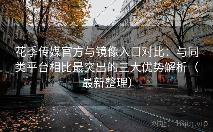 花季传媒官方与镜像入口对比：与同类平台相比最突出的三大优势解析（最新整理）