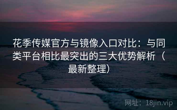 花季传媒官方与镜像入口对比：与同类平台相比最突出的三大优势解析（最新整理）