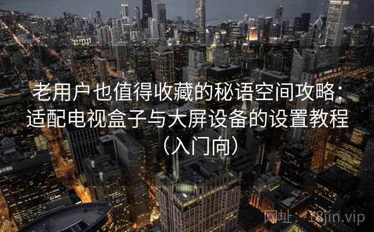 老用户也值得收藏的秘语空间攻略:适配电视盒子与大屏设备的设置教程(入门向) 老用户也值得收藏的秘语空间攻略:适配电视盒子与大屏设备的设置教程(入门向)